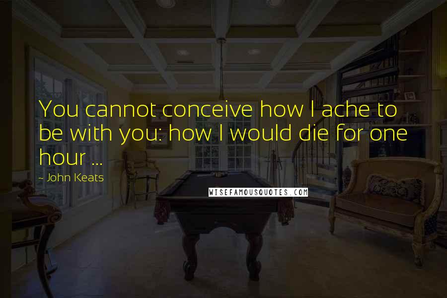 John Keats Quotes: You cannot conceive how I ache to be with you: how I would die for one hour ...