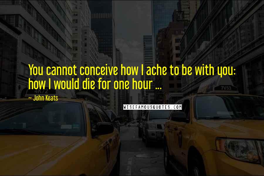 John Keats Quotes: You cannot conceive how I ache to be with you: how I would die for one hour ...