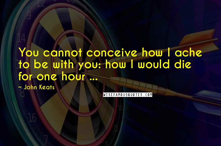 John Keats Quotes: You cannot conceive how I ache to be with you: how I would die for one hour ...