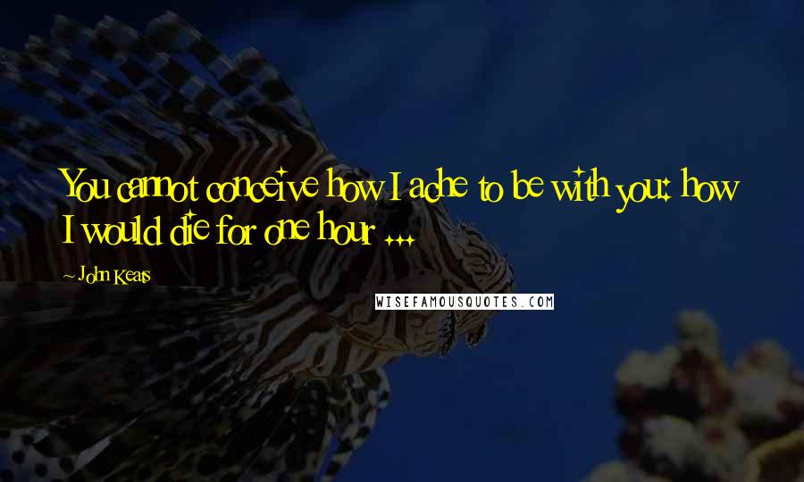 John Keats Quotes: You cannot conceive how I ache to be with you: how I would die for one hour ...