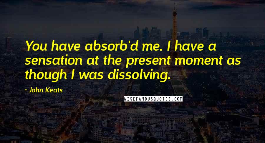 John Keats Quotes: You have absorb'd me. I have a sensation at the present moment as though I was dissolving.