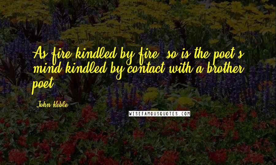 John Keble Quotes: As fire kindled by fire, so is the poet's mind kindled by contact with a brother poet.