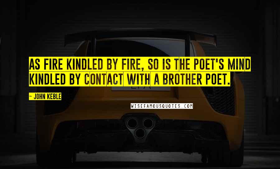 John Keble Quotes: As fire kindled by fire, so is the poet's mind kindled by contact with a brother poet.