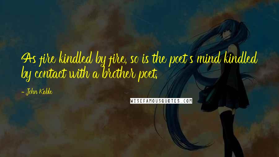John Keble Quotes: As fire kindled by fire, so is the poet's mind kindled by contact with a brother poet.