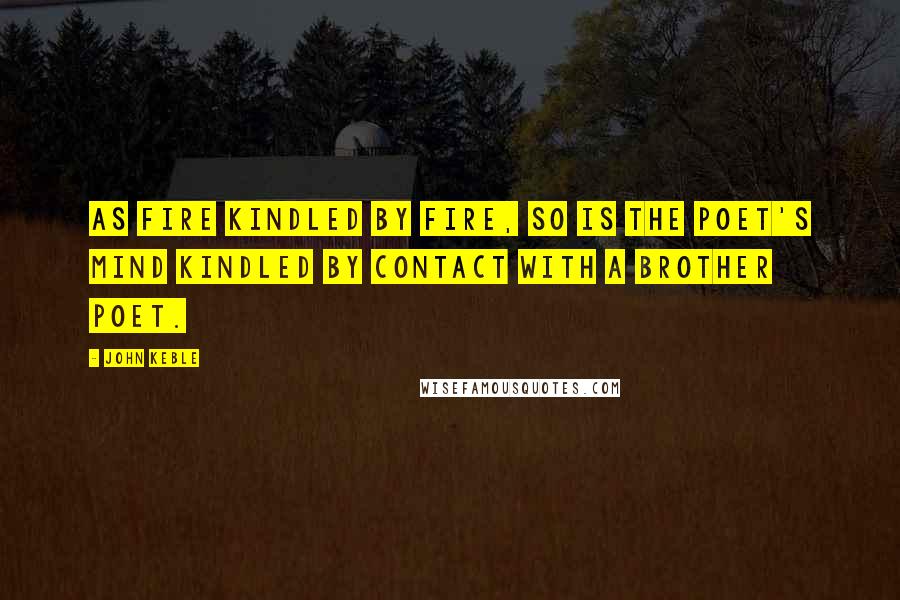 John Keble Quotes: As fire kindled by fire, so is the poet's mind kindled by contact with a brother poet.