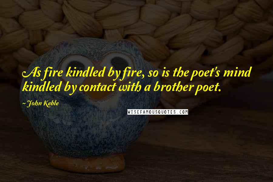 John Keble Quotes: As fire kindled by fire, so is the poet's mind kindled by contact with a brother poet.