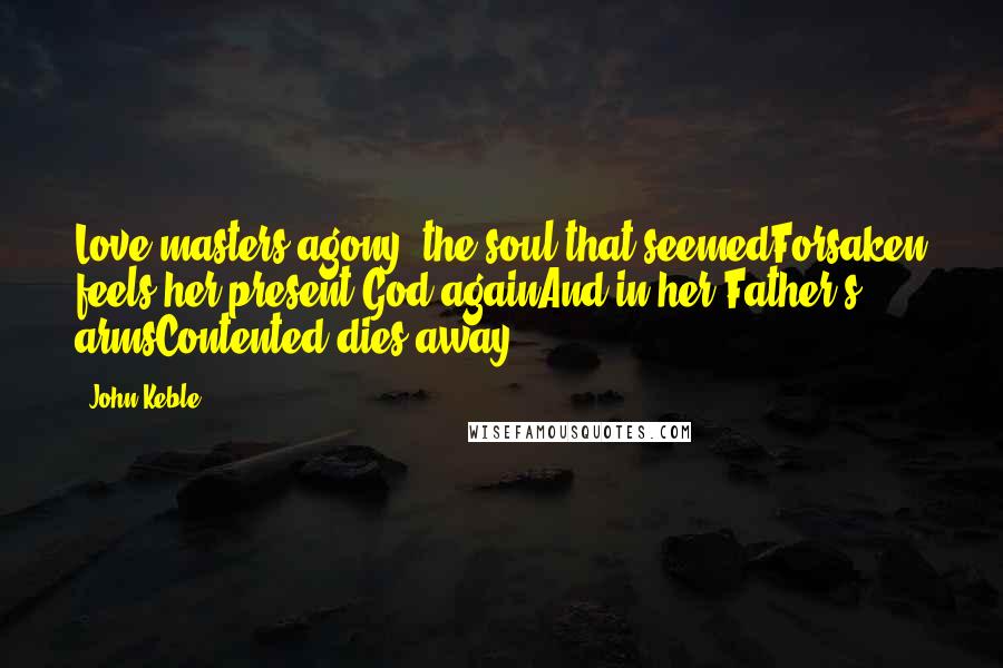 John Keble Quotes: Love masters agony; the soul that seemedForsaken feels her present God againAnd in her Father's armsContented dies away.