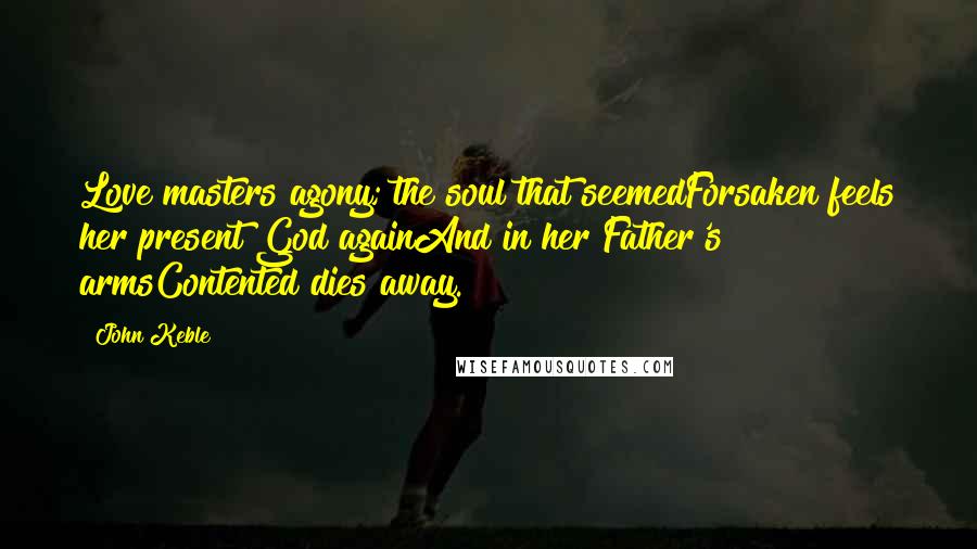 John Keble Quotes: Love masters agony; the soul that seemedForsaken feels her present God againAnd in her Father's armsContented dies away.