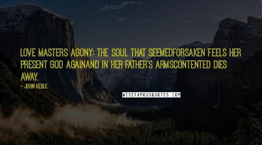 John Keble Quotes: Love masters agony; the soul that seemedForsaken feels her present God againAnd in her Father's armsContented dies away.