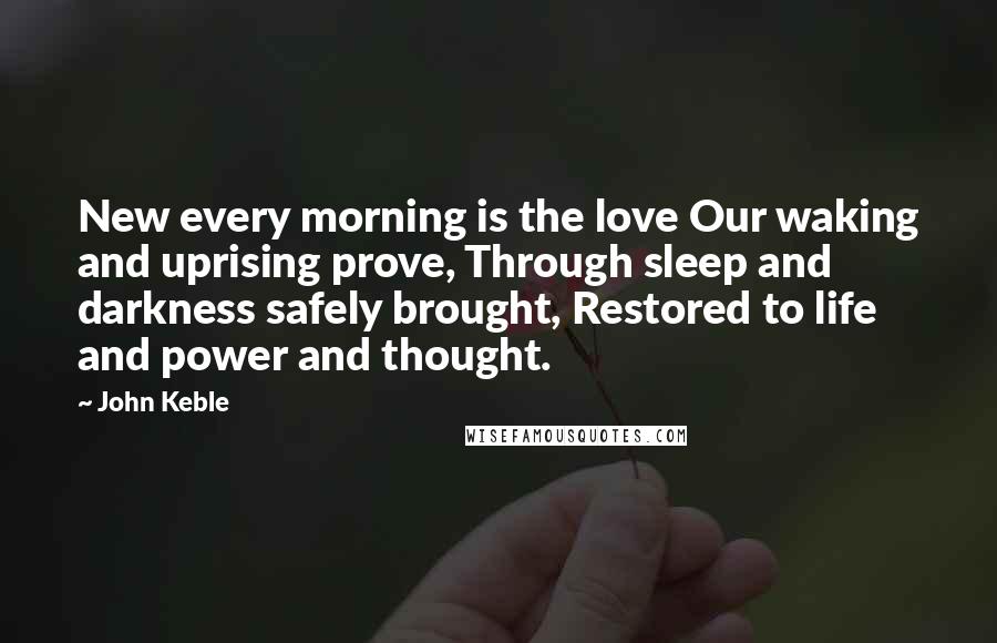 John Keble Quotes: New every morning is the love Our waking and uprising prove, Through sleep and darkness safely brought, Restored to life and power and thought.
