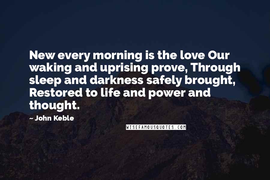 John Keble Quotes: New every morning is the love Our waking and uprising prove, Through sleep and darkness safely brought, Restored to life and power and thought.