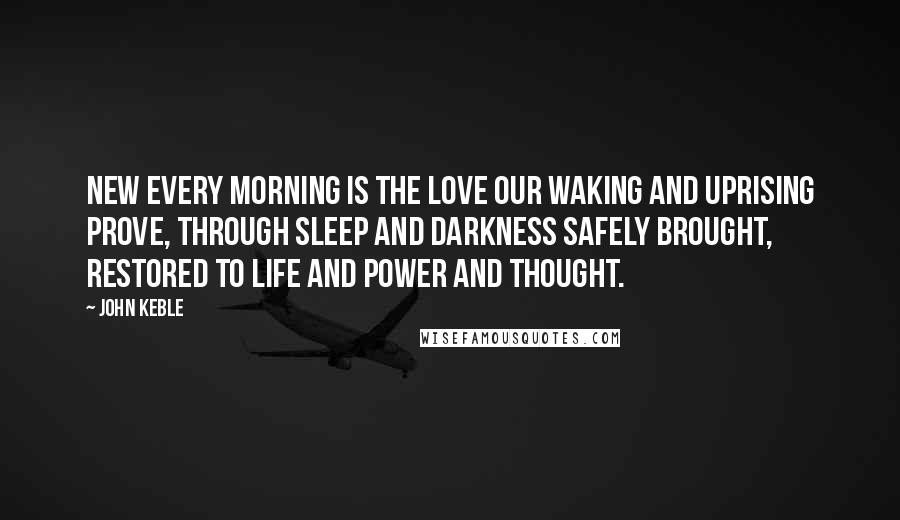 John Keble Quotes: New every morning is the love Our waking and uprising prove, Through sleep and darkness safely brought, Restored to life and power and thought.