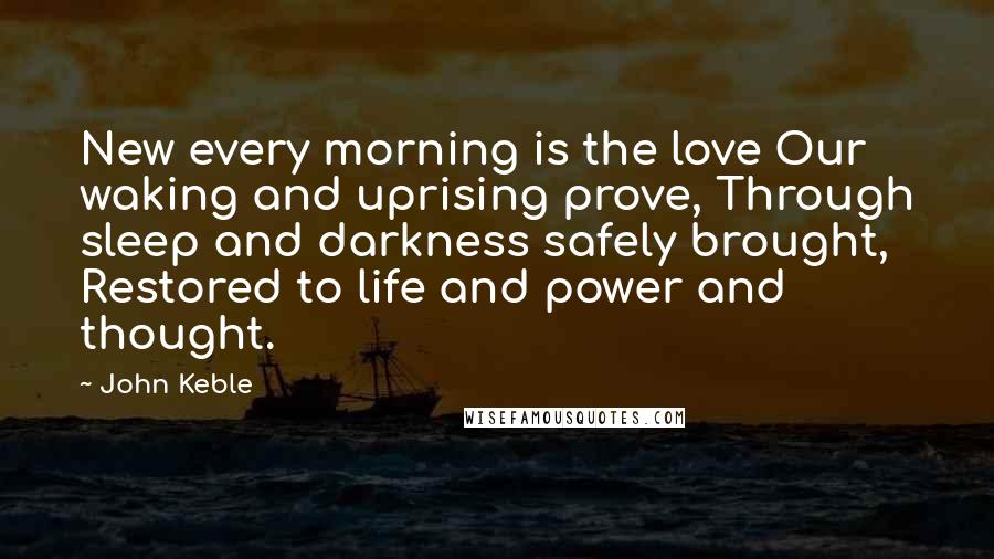 John Keble Quotes: New every morning is the love Our waking and uprising prove, Through sleep and darkness safely brought, Restored to life and power and thought.