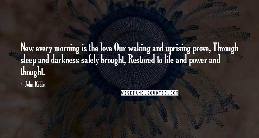 John Keble Quotes: New every morning is the love Our waking and uprising prove, Through sleep and darkness safely brought, Restored to life and power and thought.
