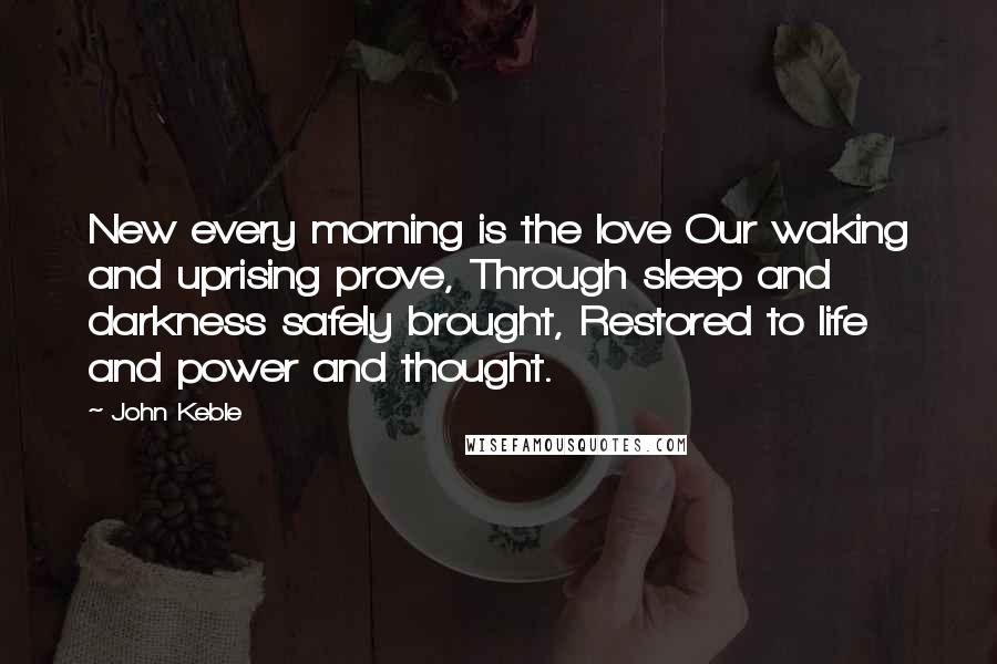 John Keble Quotes: New every morning is the love Our waking and uprising prove, Through sleep and darkness safely brought, Restored to life and power and thought.