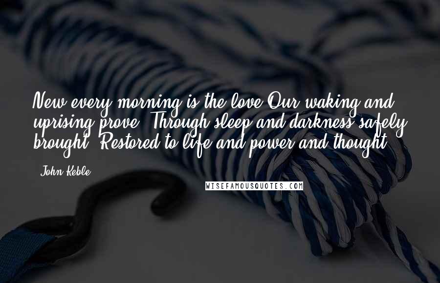 John Keble Quotes: New every morning is the love Our waking and uprising prove, Through sleep and darkness safely brought, Restored to life and power and thought.