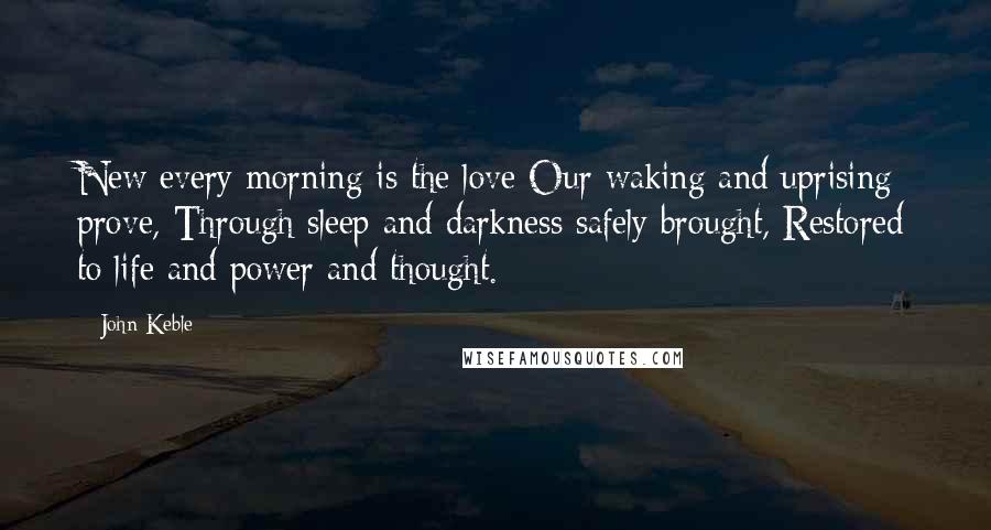John Keble Quotes: New every morning is the love Our waking and uprising prove, Through sleep and darkness safely brought, Restored to life and power and thought.