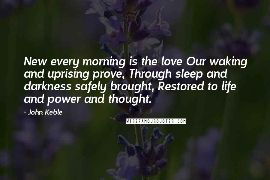 John Keble Quotes: New every morning is the love Our waking and uprising prove, Through sleep and darkness safely brought, Restored to life and power and thought.