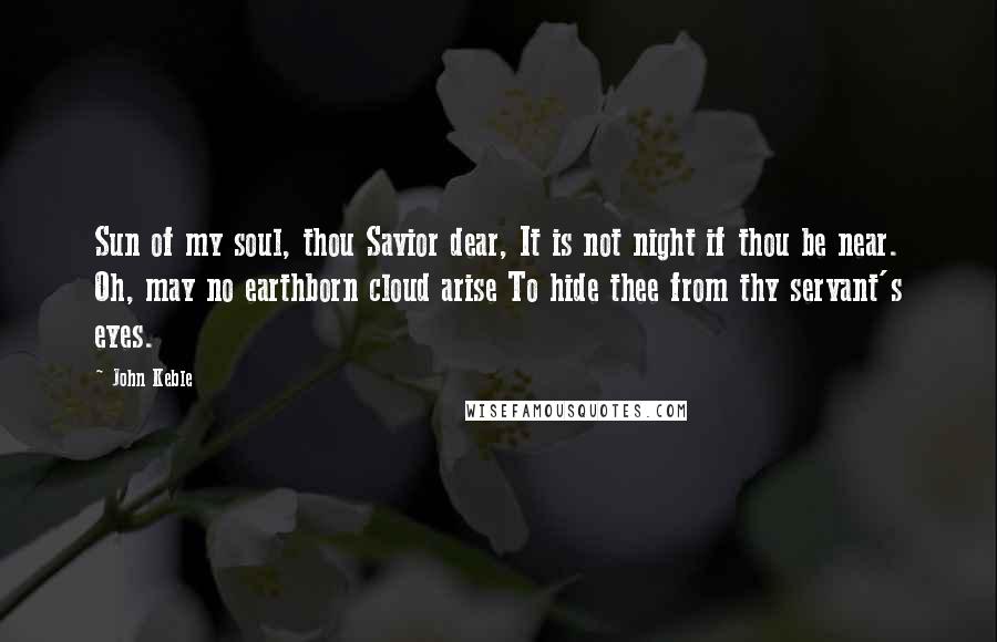 John Keble Quotes: Sun of my soul, thou Savior dear, It is not night if thou be near. Oh, may no earthborn cloud arise To hide thee from thy servant's eyes.