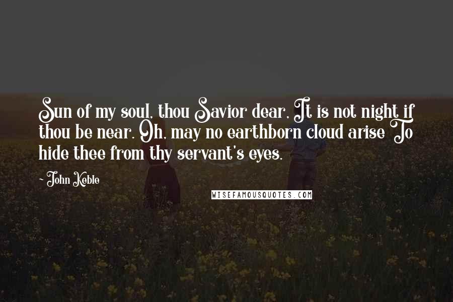 John Keble Quotes: Sun of my soul, thou Savior dear, It is not night if thou be near. Oh, may no earthborn cloud arise To hide thee from thy servant's eyes.