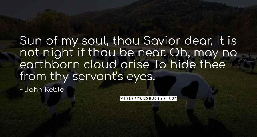 John Keble Quotes: Sun of my soul, thou Savior dear, It is not night if thou be near. Oh, may no earthborn cloud arise To hide thee from thy servant's eyes.