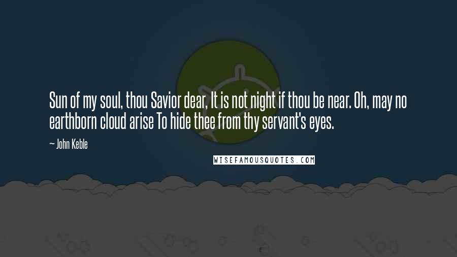 John Keble Quotes: Sun of my soul, thou Savior dear, It is not night if thou be near. Oh, may no earthborn cloud arise To hide thee from thy servant's eyes.