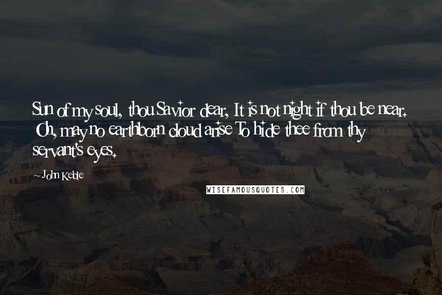 John Keble Quotes: Sun of my soul, thou Savior dear, It is not night if thou be near. Oh, may no earthborn cloud arise To hide thee from thy servant's eyes.