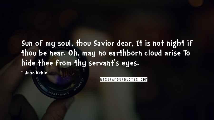 John Keble Quotes: Sun of my soul, thou Savior dear, It is not night if thou be near. Oh, may no earthborn cloud arise To hide thee from thy servant's eyes.