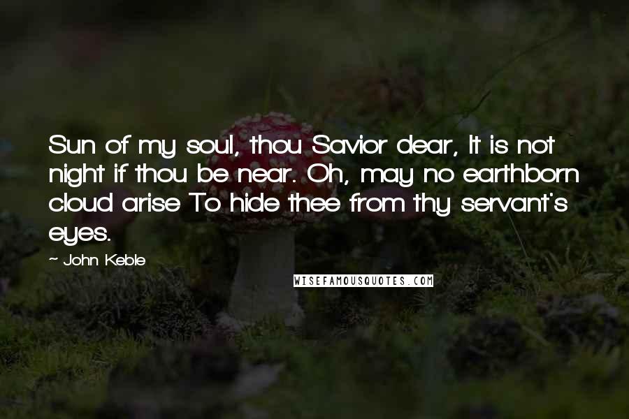 John Keble Quotes: Sun of my soul, thou Savior dear, It is not night if thou be near. Oh, may no earthborn cloud arise To hide thee from thy servant's eyes.