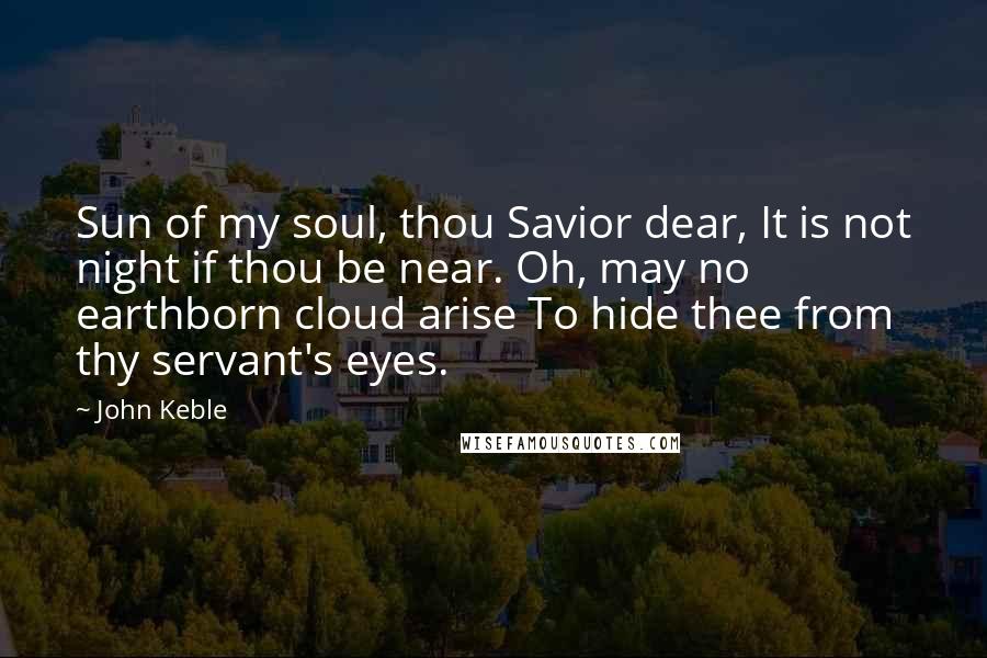 John Keble Quotes: Sun of my soul, thou Savior dear, It is not night if thou be near. Oh, may no earthborn cloud arise To hide thee from thy servant's eyes.