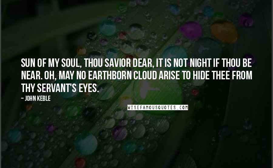 John Keble Quotes: Sun of my soul, thou Savior dear, It is not night if thou be near. Oh, may no earthborn cloud arise To hide thee from thy servant's eyes.