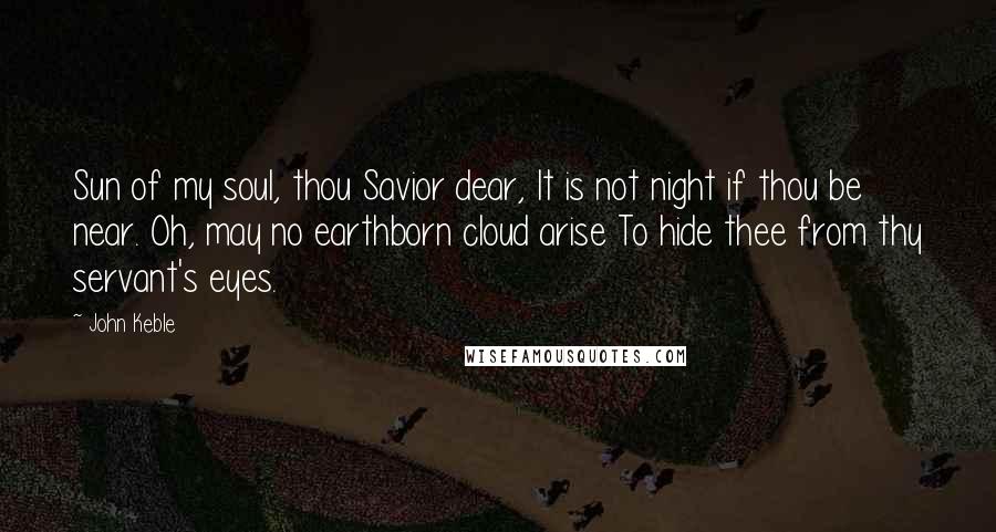 John Keble Quotes: Sun of my soul, thou Savior dear, It is not night if thou be near. Oh, may no earthborn cloud arise To hide thee from thy servant's eyes.