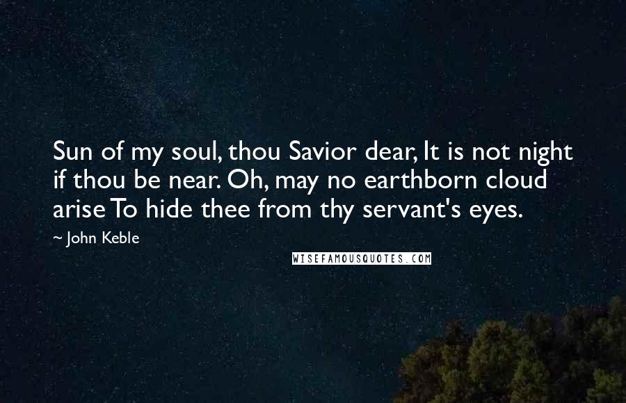 John Keble Quotes: Sun of my soul, thou Savior dear, It is not night if thou be near. Oh, may no earthborn cloud arise To hide thee from thy servant's eyes.