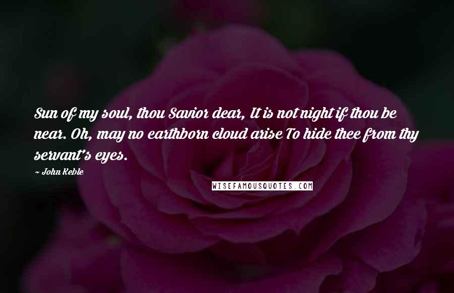 John Keble Quotes: Sun of my soul, thou Savior dear, It is not night if thou be near. Oh, may no earthborn cloud arise To hide thee from thy servant's eyes.