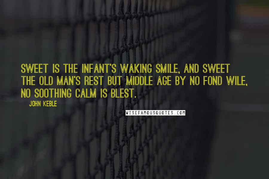 John Keble Quotes: Sweet is the infant's waking smile, And sweet the old man's rest But middle age by no fond wile, No soothing calm is blest.
