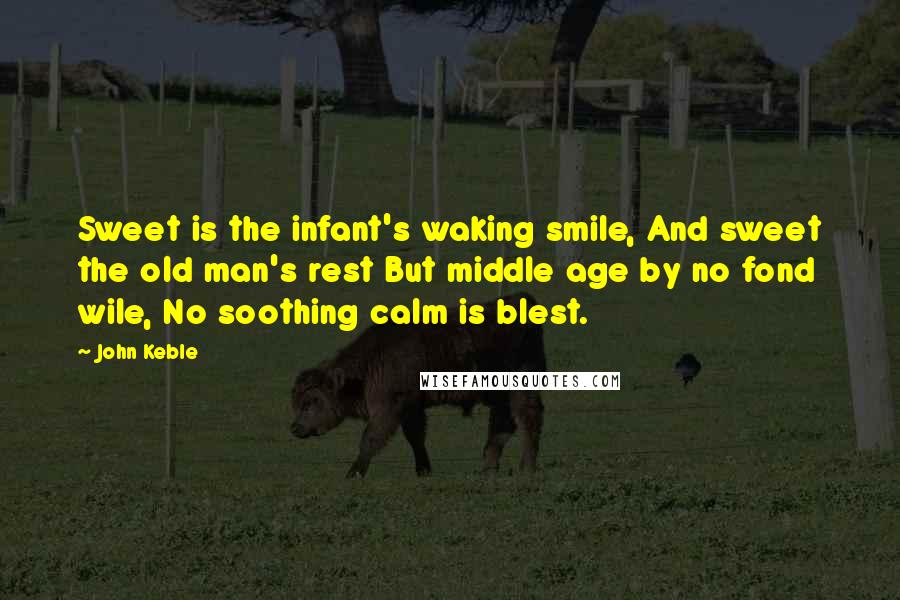 John Keble Quotes: Sweet is the infant's waking smile, And sweet the old man's rest But middle age by no fond wile, No soothing calm is blest.