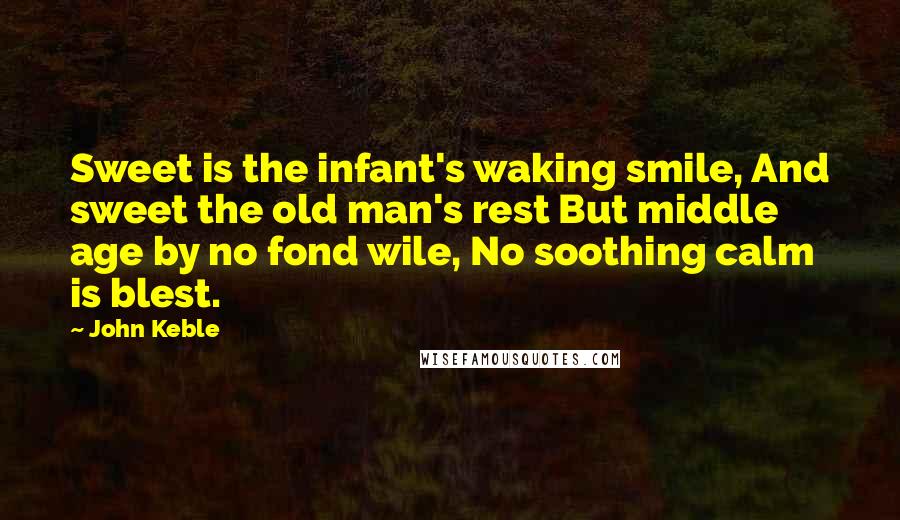 John Keble Quotes: Sweet is the infant's waking smile, And sweet the old man's rest But middle age by no fond wile, No soothing calm is blest.