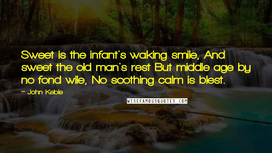 John Keble Quotes: Sweet is the infant's waking smile, And sweet the old man's rest But middle age by no fond wile, No soothing calm is blest.