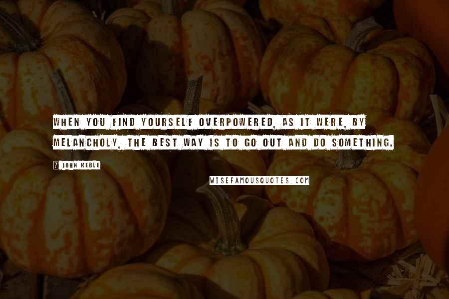 John Keble Quotes: When you find yourself overpowered, as it were, by melancholy, the best way is to go out and do something.