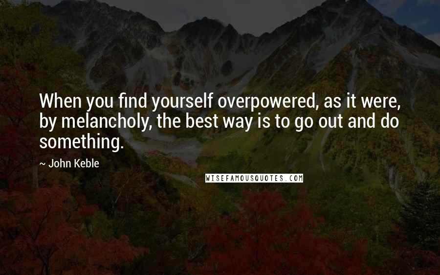 John Keble Quotes: When you find yourself overpowered, as it were, by melancholy, the best way is to go out and do something.