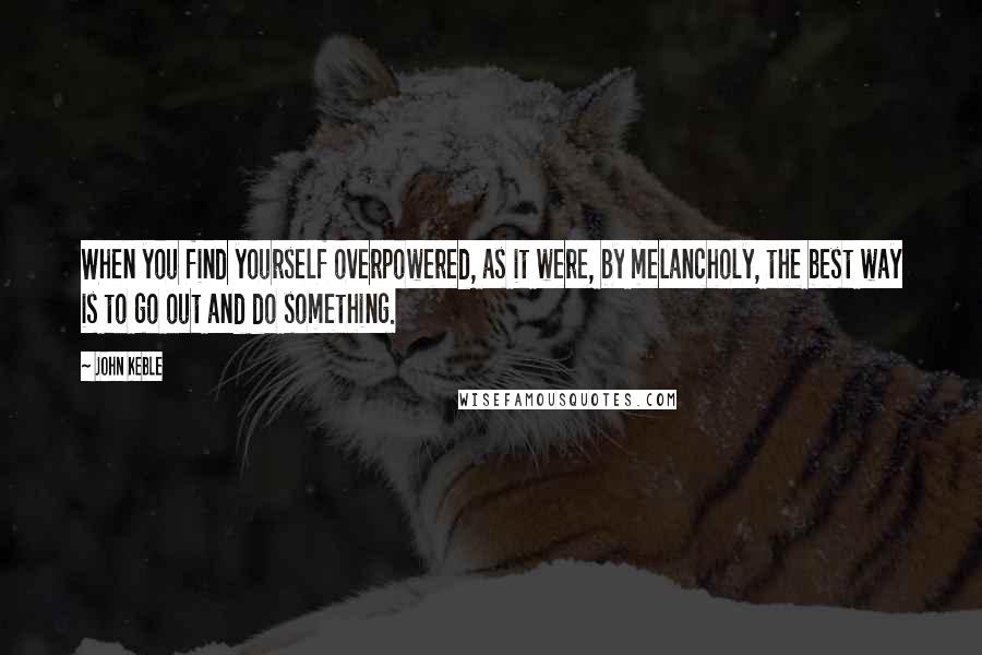 John Keble Quotes: When you find yourself overpowered, as it were, by melancholy, the best way is to go out and do something.