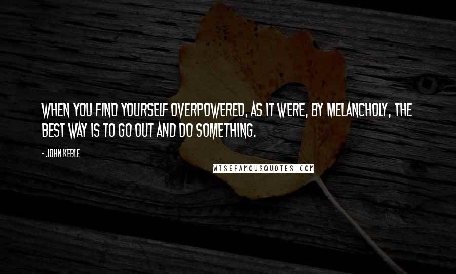 John Keble Quotes: When you find yourself overpowered, as it were, by melancholy, the best way is to go out and do something.