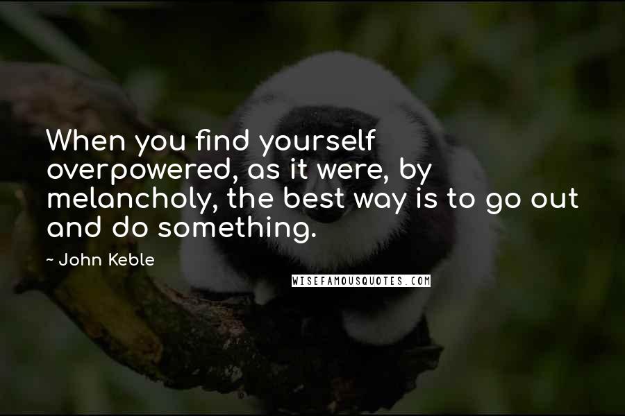 John Keble Quotes: When you find yourself overpowered, as it were, by melancholy, the best way is to go out and do something.