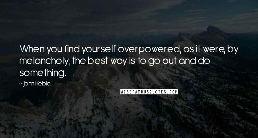 John Keble Quotes: When you find yourself overpowered, as it were, by melancholy, the best way is to go out and do something.