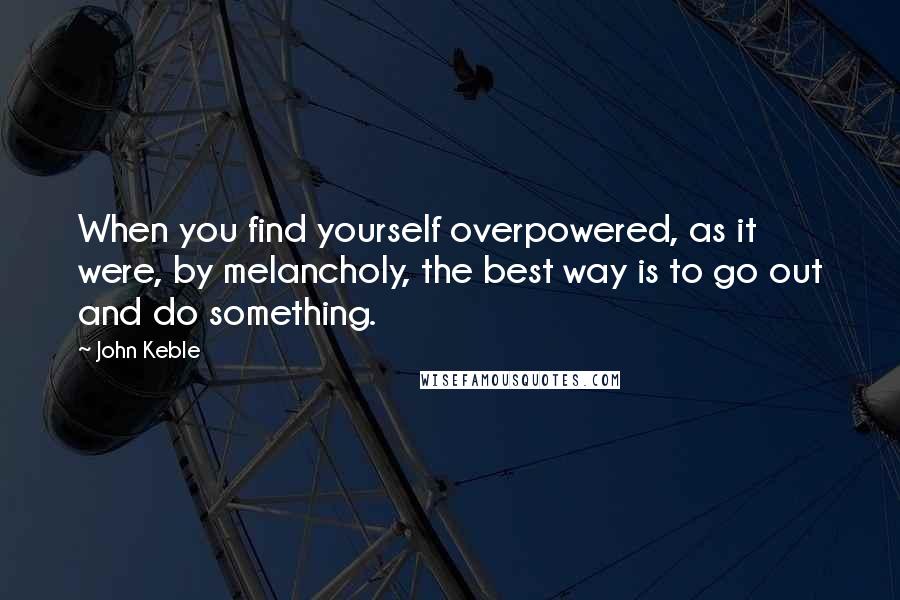 John Keble Quotes: When you find yourself overpowered, as it were, by melancholy, the best way is to go out and do something.