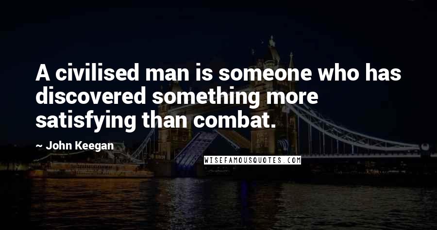 John Keegan Quotes: A civilised man is someone who has discovered something more satisfying than combat.