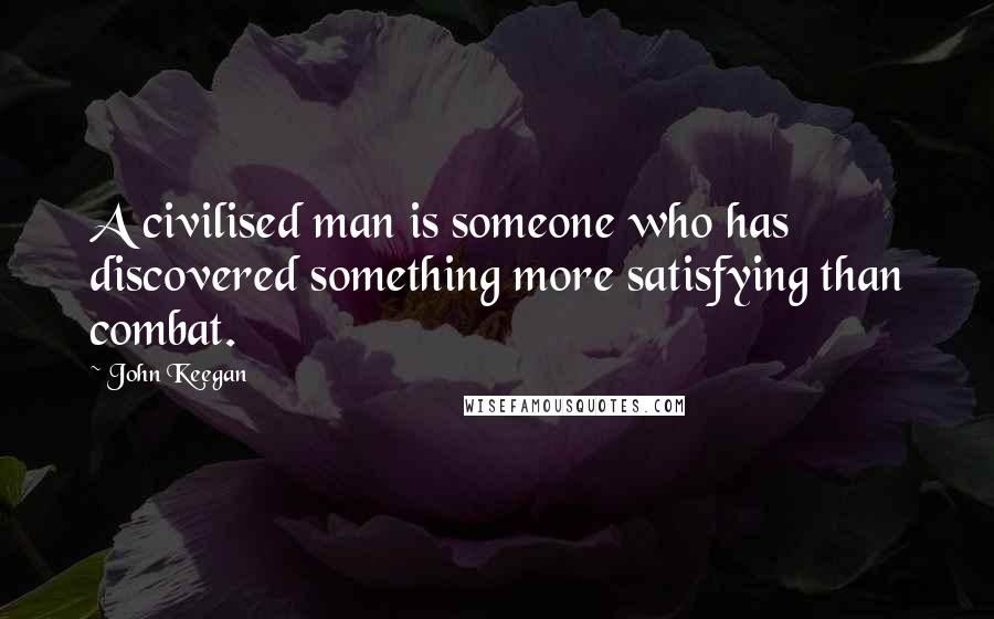 John Keegan Quotes: A civilised man is someone who has discovered something more satisfying than combat.