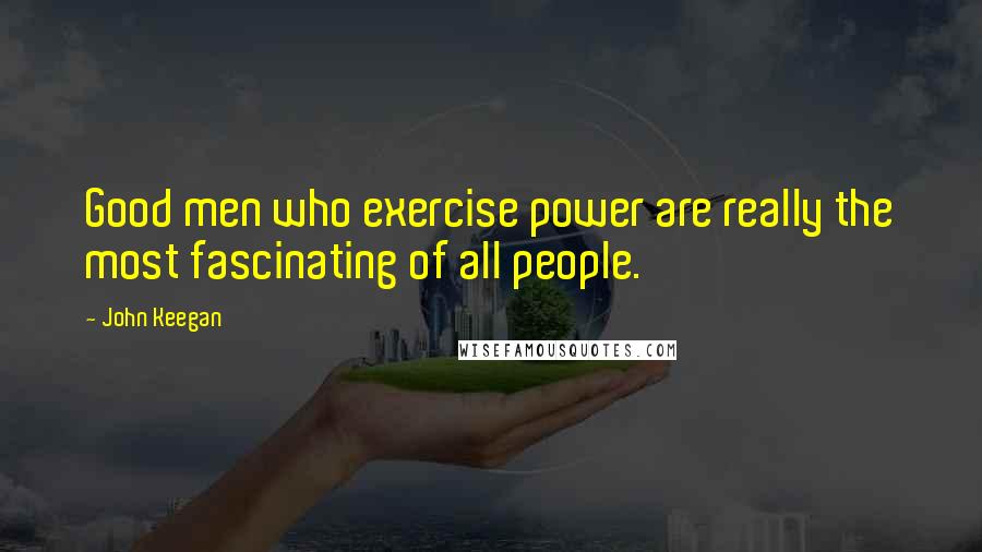 John Keegan Quotes: Good men who exercise power are really the most fascinating of all people.