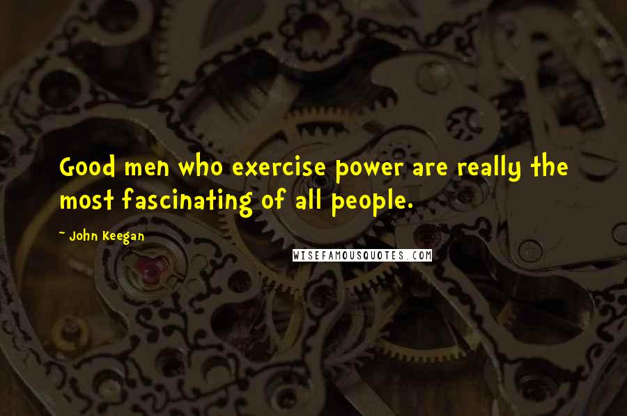 John Keegan Quotes: Good men who exercise power are really the most fascinating of all people.