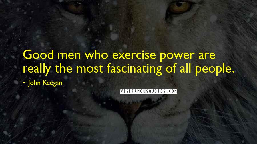 John Keegan Quotes: Good men who exercise power are really the most fascinating of all people.